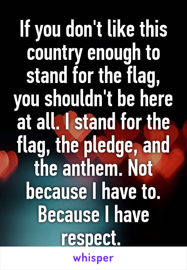 If you don't like this country enough to stand for the flag, you shouldn't be here at all. I stand for the flag, the pledge, and the anthem. Not because I have to. Because I have respect. 