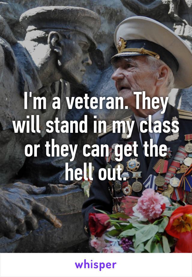 I'm a veteran. They will stand in my class or they can get the hell out.