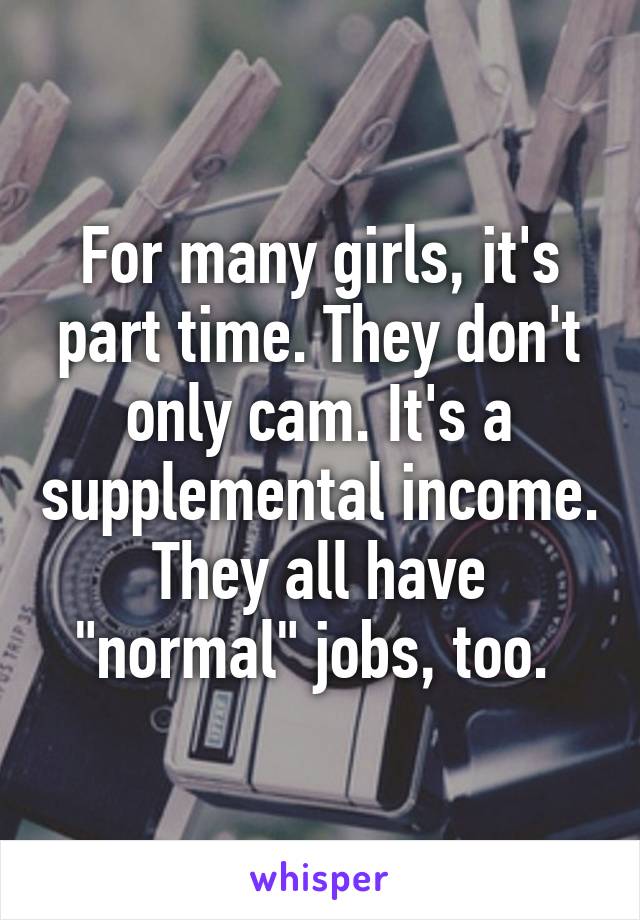 For many girls, it's part time. They don't only cam. It's a supplemental income. They all have "normal" jobs, too. 