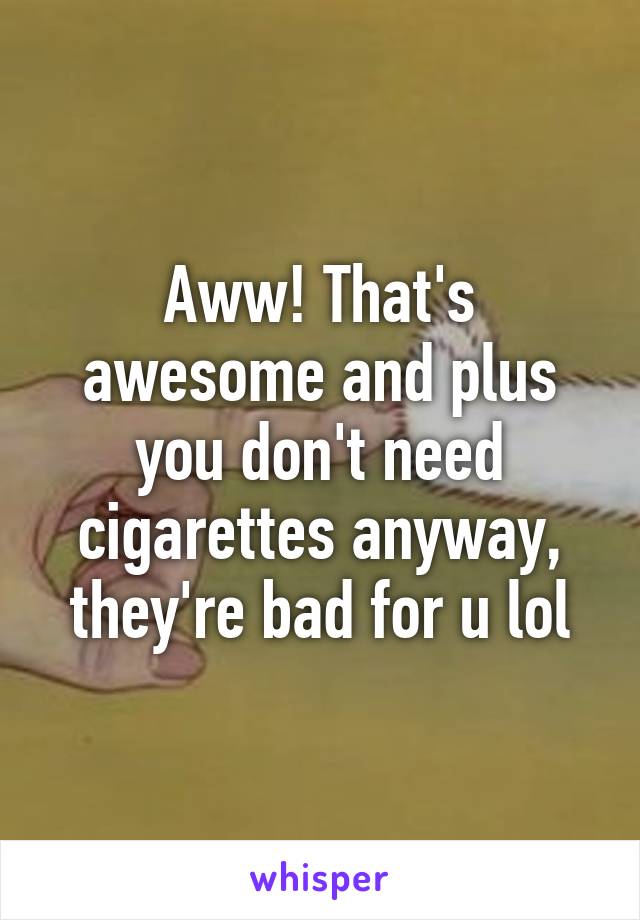 Aww! That's awesome and plus you don't need cigarettes anyway, they're bad for u lol