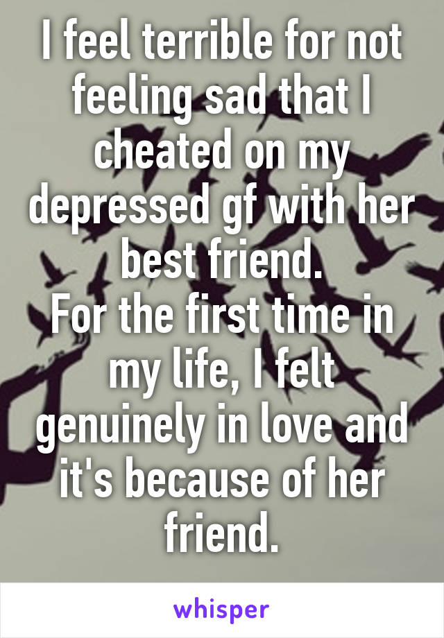 I feel terrible for not feeling sad that I cheated on my depressed gf with her best friend.
For the first time in my life, I felt genuinely in love and it's because of her friend.
