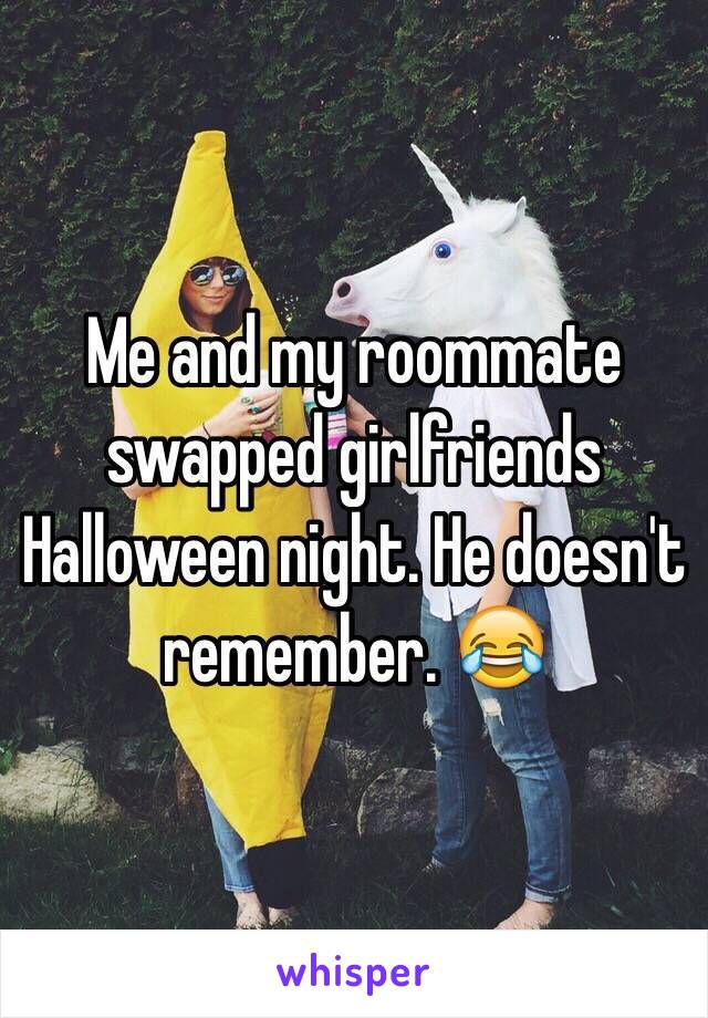 Me and my roommate swapped girlfriends Halloween night. He doesn't remember. ðŸ˜‚