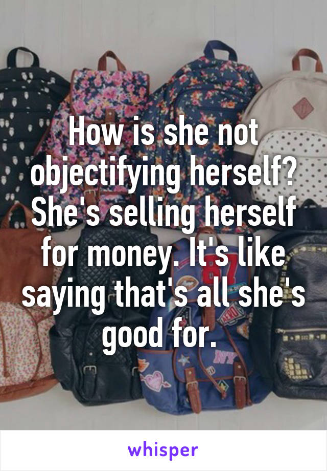 How is she not objectifying herself? She's selling herself for money. It's like saying that's all she's good for. 