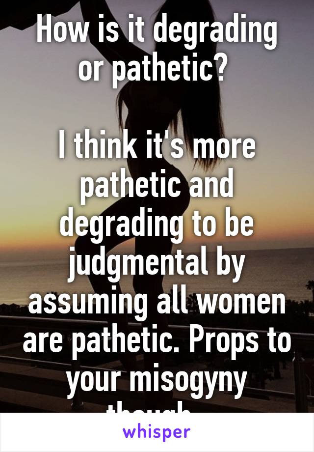 How is it degrading or pathetic? 

I think it's more pathetic and degrading to be judgmental by assuming all women are pathetic. Props to your misogyny though. 