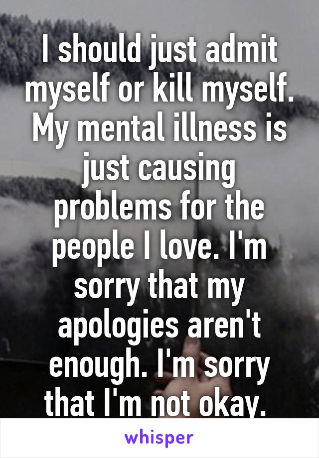 I should just admit myself or kill myself. My mental illness is just causing problems for the people I love. I'm sorry that my apologies aren't enough. I'm sorry that I'm not okay. 