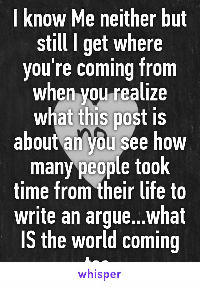 I know Me neither but still I get where you're coming from when you realize what this post is about an you see how many people took time from their life to write an argue...what IS the world coming too 