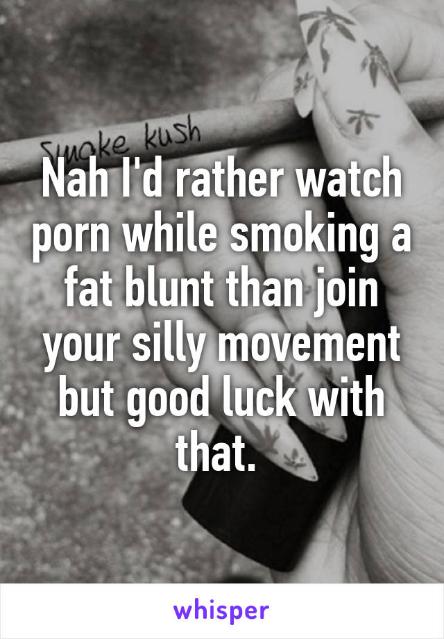 Nah I'd rather watch porn while smoking a fat blunt than join your silly movement but good luck with that. 