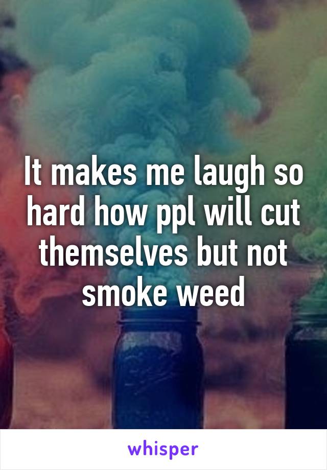 It makes me laugh so hard how ppl will cut themselves but not smoke weed