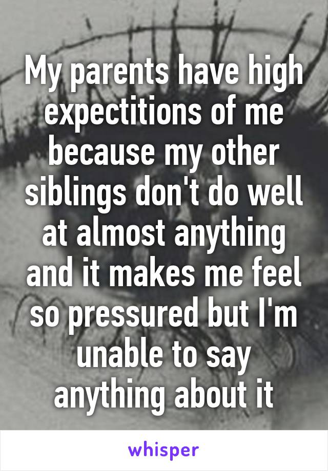 My parents have high expectitions of me because my other siblings don't do well at almost anything and it makes me feel so pressured but I'm unable to say anything about it