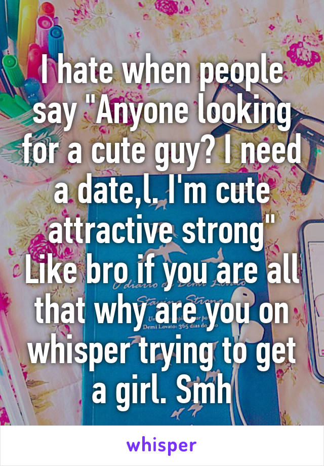 I hate when people say "Anyone looking for a cute guy? I need a date,l. I'm cute attractive strong" Like bro if you are all that why are you on whisper trying to get a girl. Smh