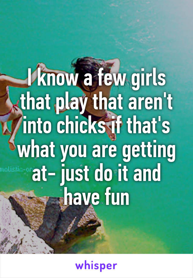 I know a few girls that play that aren't into chicks if that's what you are getting at- just do it and have fun