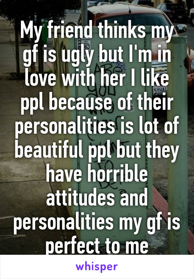 My friend thinks my gf is ugly but I'm in love with her I like ppl because of their personalities is lot of beautiful ppl but they have horrible attitudes and personalities my gf is perfect to me