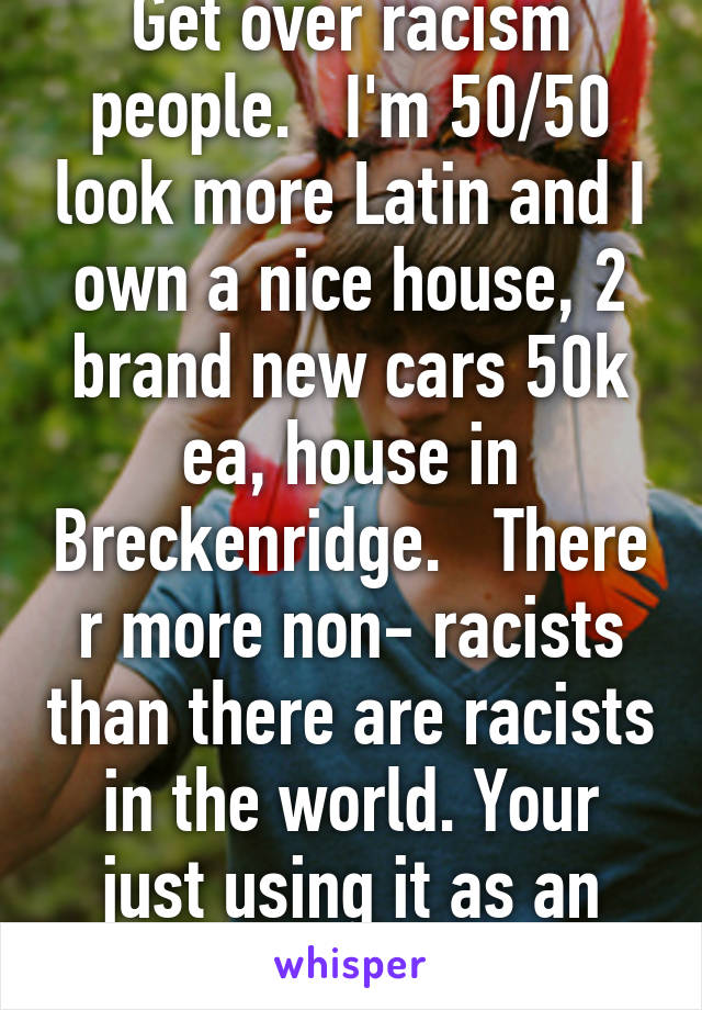 Get over racism people.   I'm 50/50 look more Latin and I own a nice house, 2 brand new cars 50k ea, house in Breckenridge.   There r more non- racists than there are racists in the world. Your just using it as an excuse