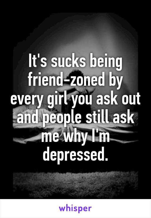 It's sucks being friend-zoned by every girl you ask out and people still ask me why I'm depressed.