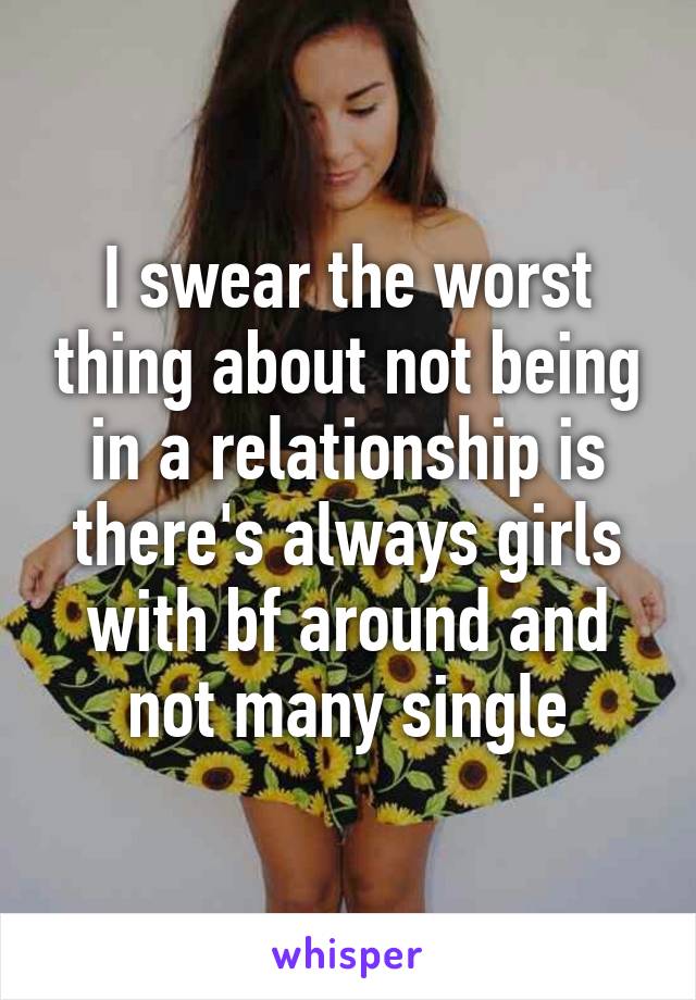 I swear the worst thing about not being in a relationship is there's always girls with bf around and not many single