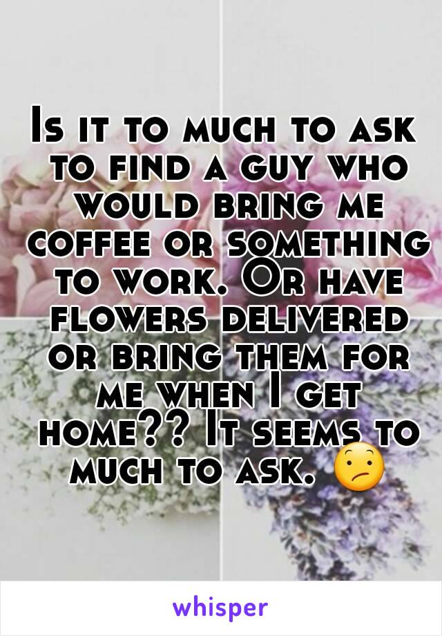 Is it to much to ask to find a guy who would bring me coffee or something to work. Or have flowers delivered or bring them for me when I get home?? It seems to much to ask. 😕