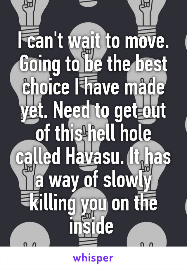 I can't wait to move. Going to be the best choice I have made yet. Need to get out of this hell hole called Havasu. It has a way of slowly killing you on the inside 