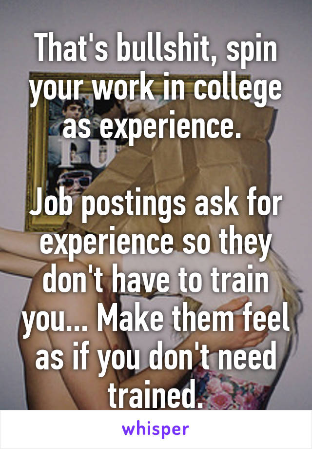 That's bullshit, spin your work in college as experience. 

Job postings ask for experience so they don't have to train you... Make them feel as if you don't need trained.