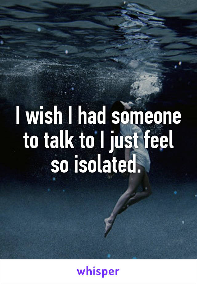 I wish I had someone to talk to I just feel so isolated. 