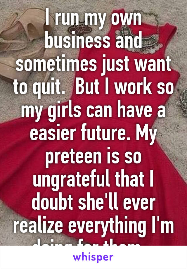 I run my own business and sometimes just want to quit.  But I work so my girls can have a easier future. My preteen is so ungrateful that I doubt she'll ever realize everything I'm doing for them.  