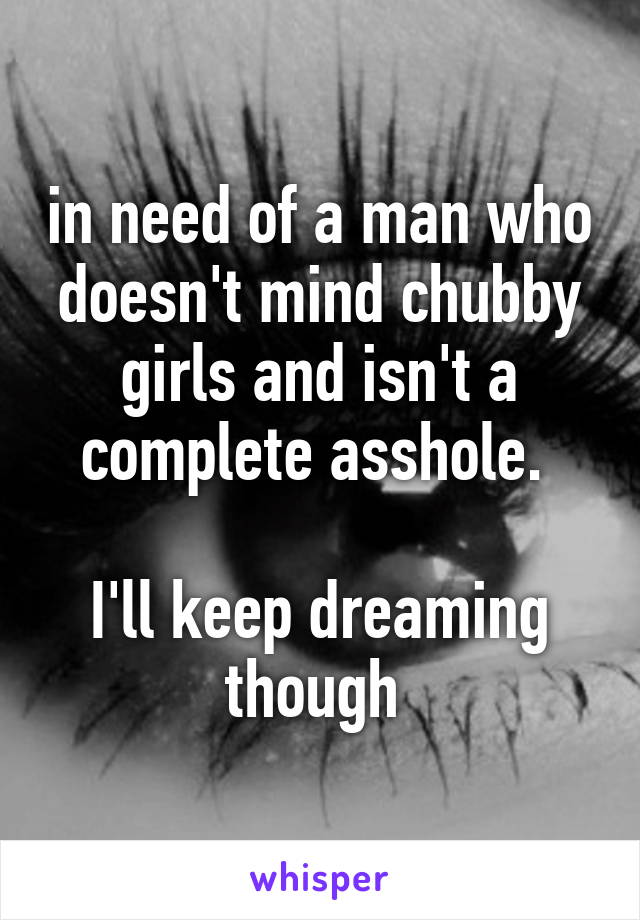 in need of a man who doesn't mind chubby girls and isn't a complete asshole. 

I'll keep dreaming though 