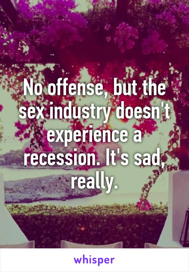 No offense, but the sex industry doesn't experience a recession. It's sad, really.