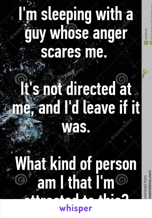 I'm sleeping with a guy whose anger scares me. 

It's not directed at me, and I'd leave if it was.

What kind of person am I that I'm attracted to this?