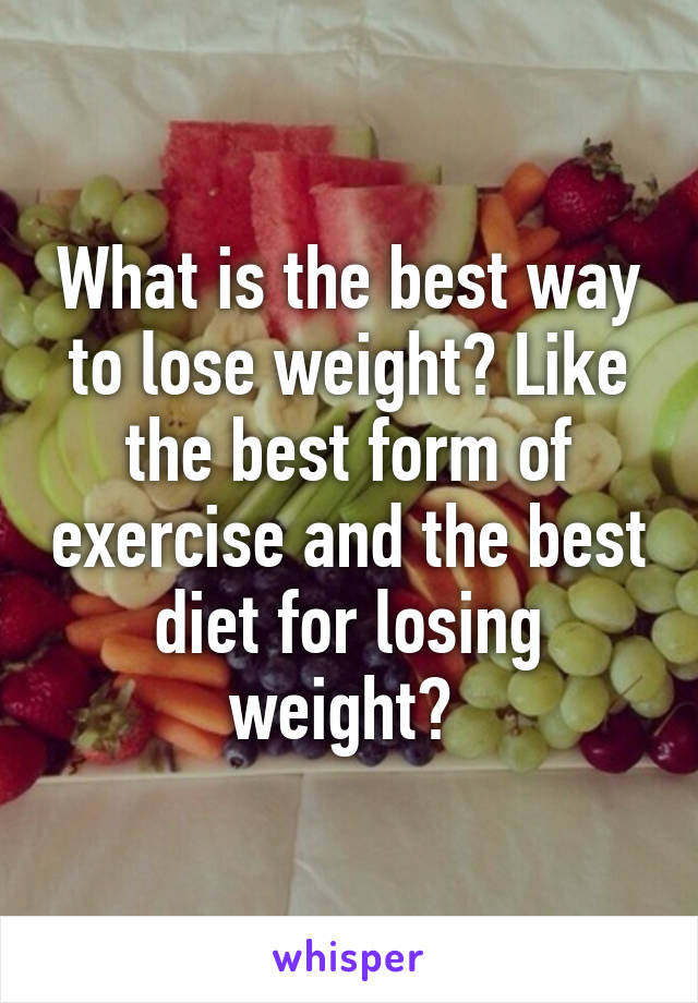 What is the best way to lose weight? Like the best form of exercise and the best diet for losing weight? 