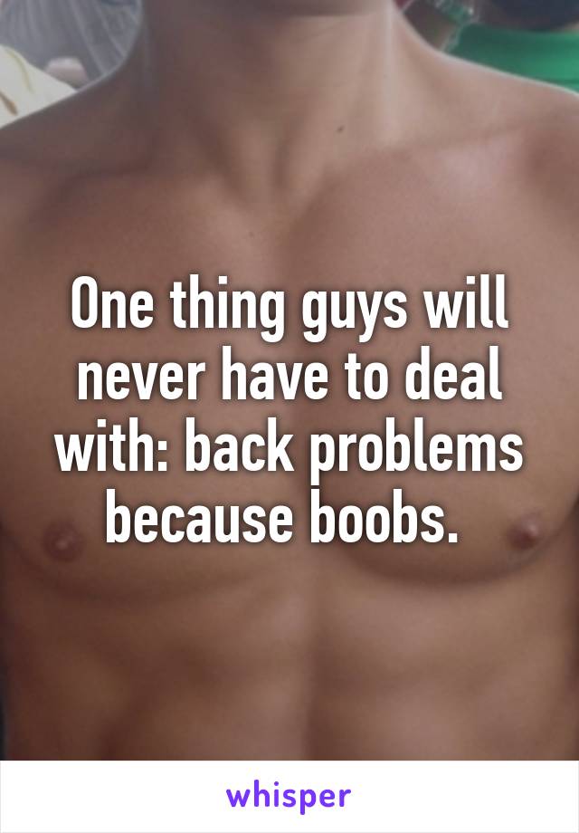 One thing guys will never have to deal with: back problems because boobs. 