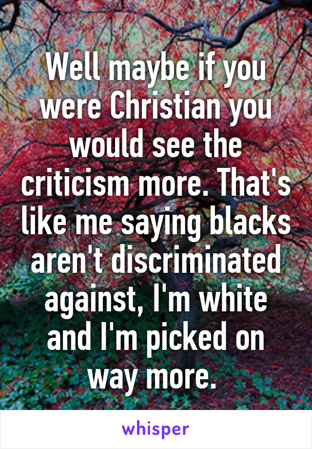 Well maybe if you were Christian you would see the criticism more. That's like me saying blacks aren't discriminated against, I'm white and I'm picked on way more. 