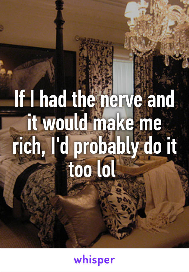 If I had the nerve and it would make me rich, I'd probably do it too lol 