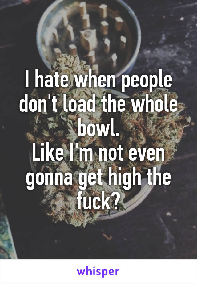 I hate when people don't load the whole bowl.
Like I'm not even gonna get high the fuck?