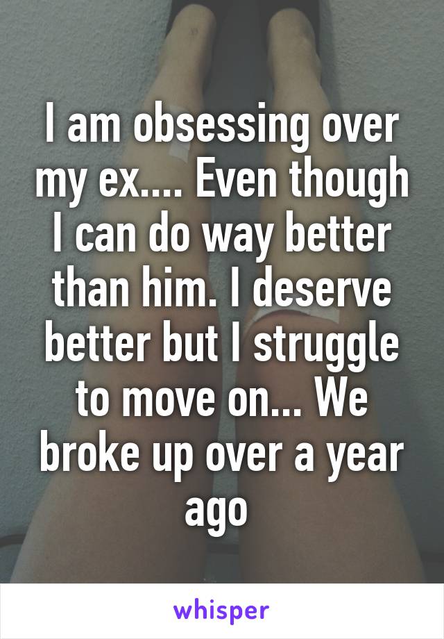 I am obsessing over my ex.... Even though I can do way better than him. I deserve better but I struggle to move on... We broke up over a year ago 