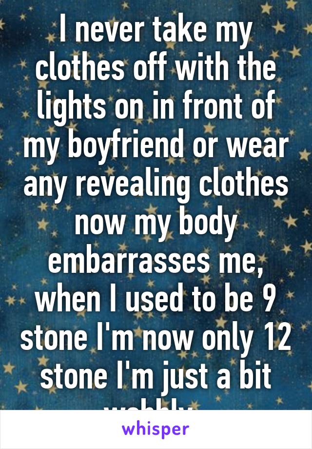 I never take my clothes off with the lights on in front of my boyfriend or wear any revealing clothes now my body embarrasses me, when I used to be 9 stone I'm now only 12 stone I'm just a bit wobbly. 