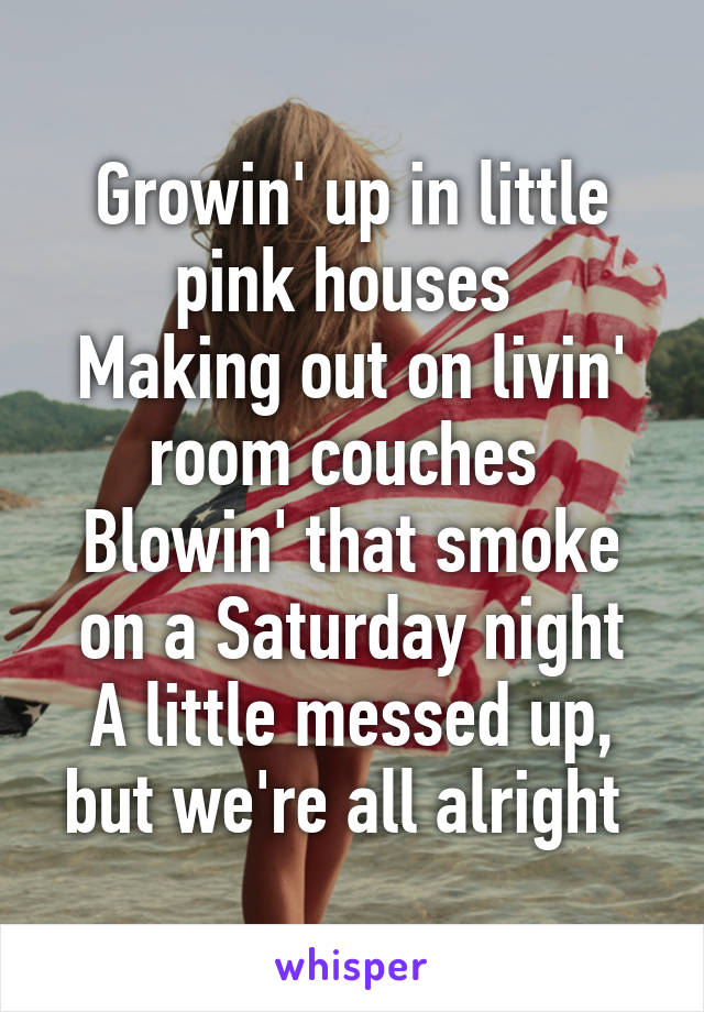 Growin' up in little pink houses 
Making out on livin' room couches 
Blowin' that smoke on a Saturday night
A little messed up, but we're all alright 