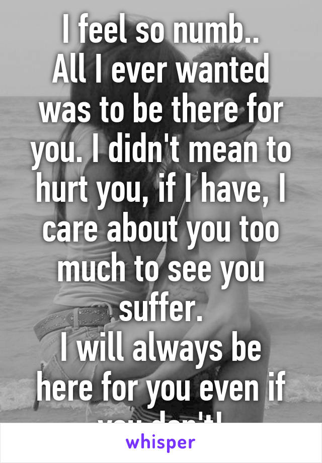 I feel so numb..
All I ever wanted was to be there for you. I didn't mean to hurt you, if I have, I care about you too much to see you suffer.
I will always be here for you even if you don't!