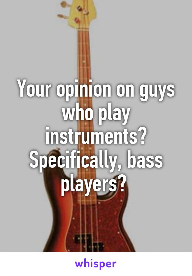 Your opinion on guys who play instruments? Specifically, bass players? 