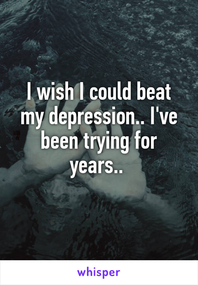 I wish I could beat my depression.. I've been trying for years.. 
