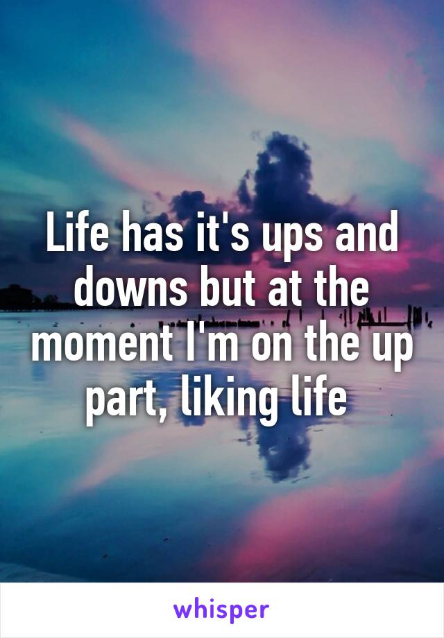 Life has it's ups and downs but at the moment I'm on the up part, liking life 