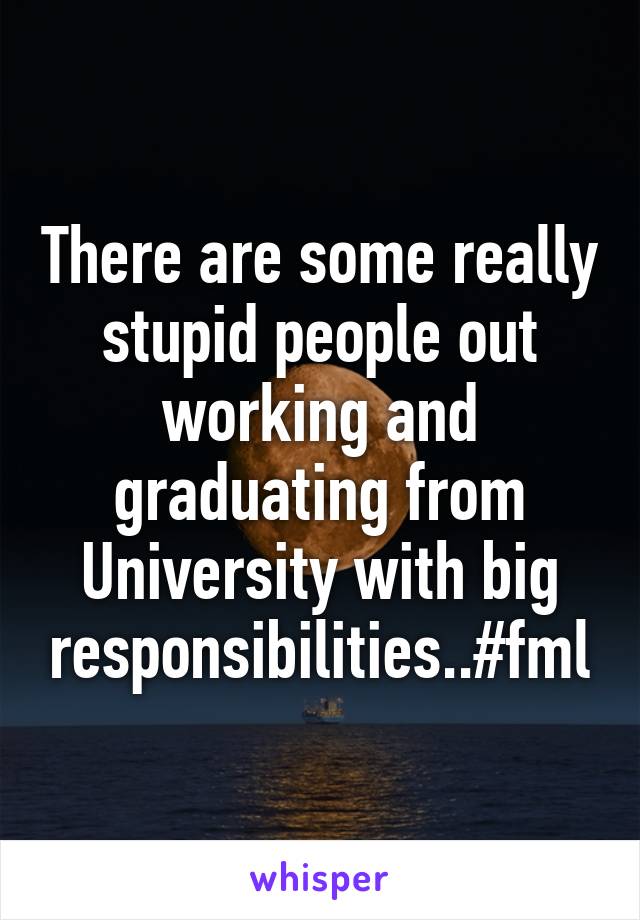 There are some really stupid people out working and graduating from University with big responsibilities..#fml