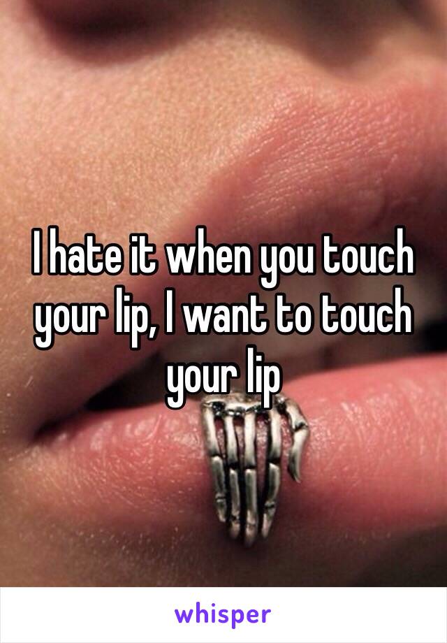 I hate it when you touch your lip, I want to touch your lip