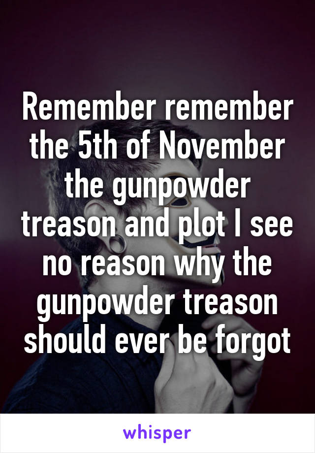 Remember remember the 5th of November the gunpowder treason and plot I see no reason why the gunpowder treason should ever be forgot