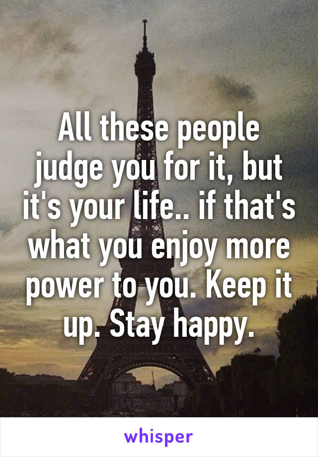 All these people judge you for it, but it's your life.. if that's what you enjoy more power to you. Keep it up. Stay happy.