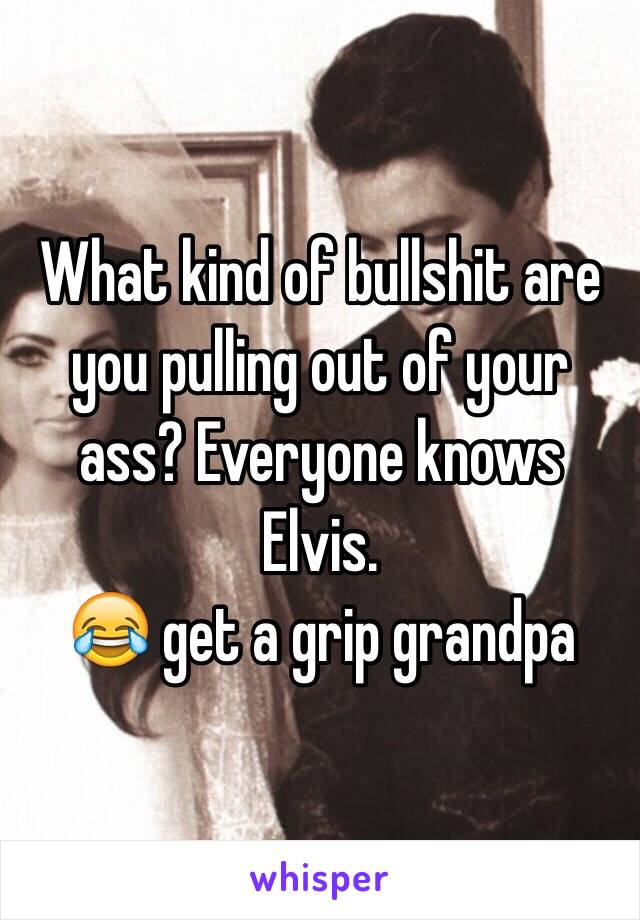 What kind of bullshit are you pulling out of your ass? Everyone knows Elvis. 
😂 get a grip grandpa 