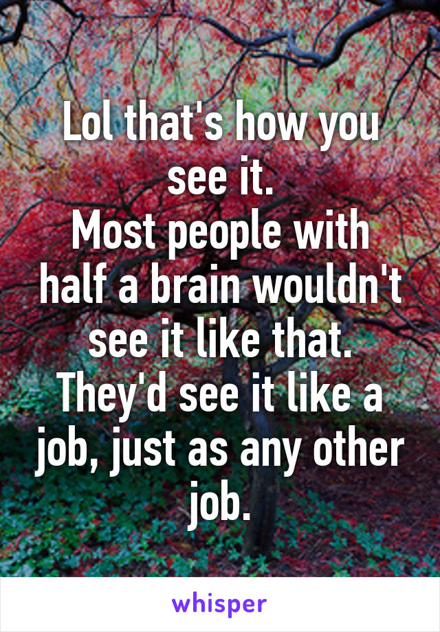 Lol that's how you see it.
Most people with half a brain wouldn't see it like that.
They'd see it like a job, just as any other job.