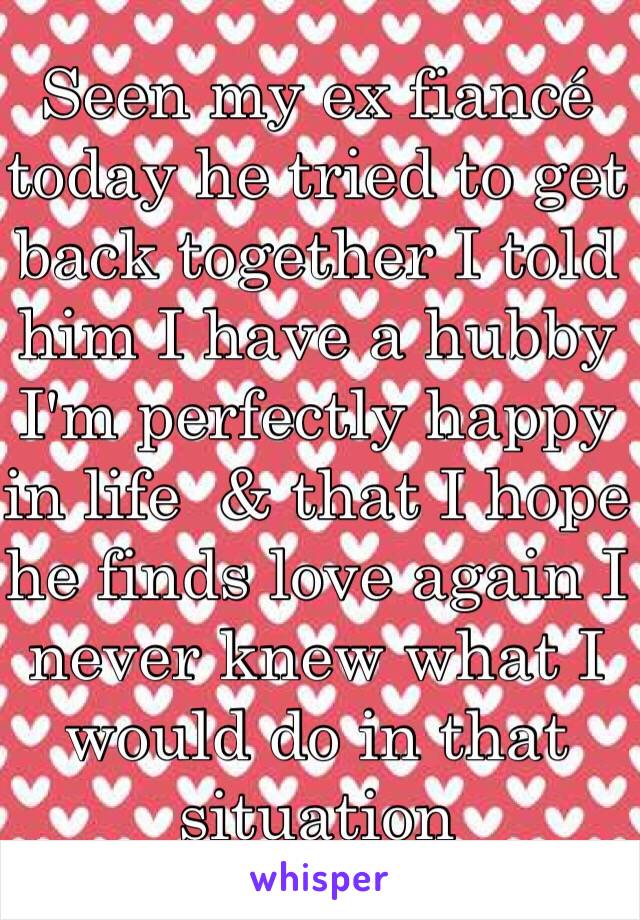 Seen my ex fiancé today he tried to get back together I told him I have a hubby I'm perfectly happy in life  & that I hope he finds love again I never knew what I would do in that situation 