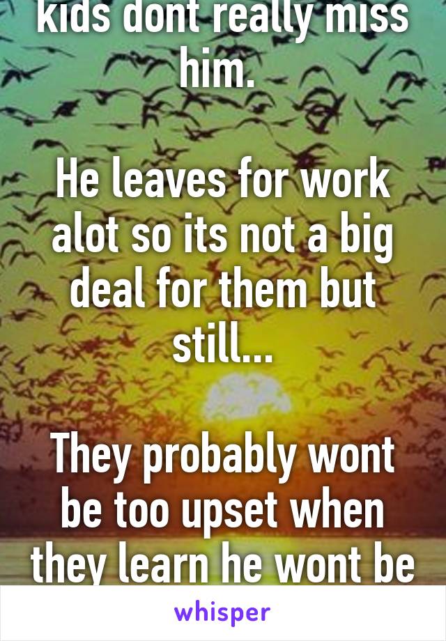 The worse part is our kids dont really miss him. 

He leaves for work alot so its not a big deal for them but still...

They probably wont be too upset when they learn he wont be coming home as often.