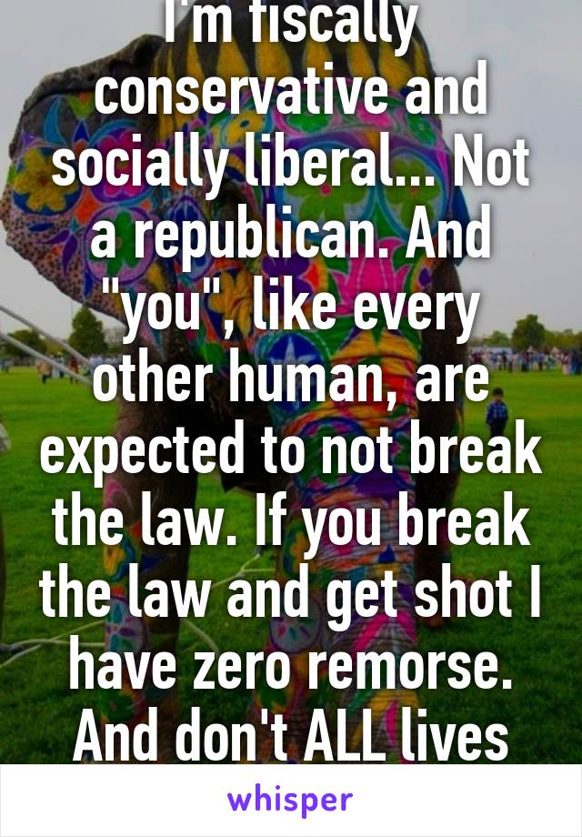 I'm fiscally conservative and socially liberal... Not a republican. And "you", like every other human, are expected to not break the law. If you break the law and get shot I have zero remorse. And don't ALL lives matter?  