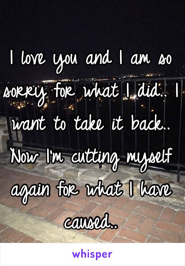 I love you and I am so sorry for what I did.. I want to take it back.. Now I'm cutting myself again for what I have caused..