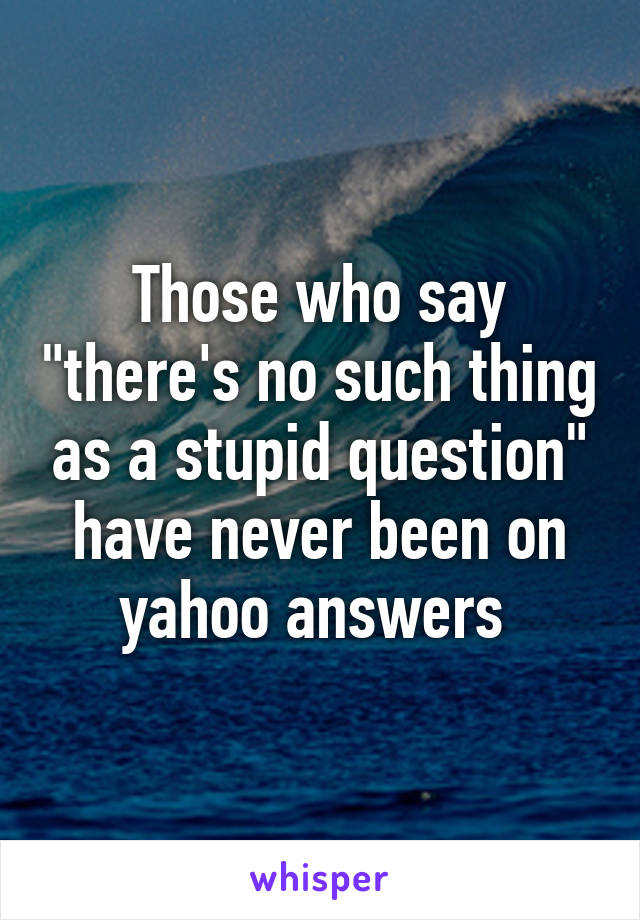 Those who say "there's no such thing as a stupid question" have never been on yahoo answers 